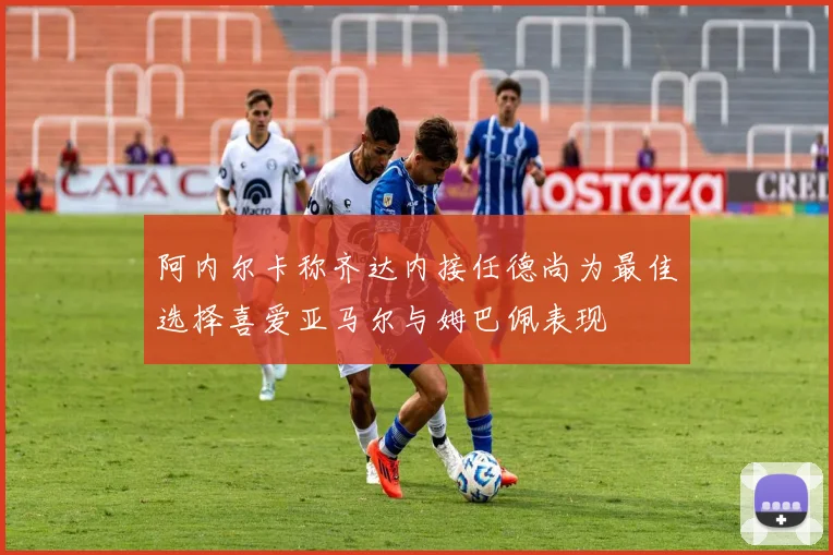 阿内尔卡称齐达内接任德尚为最佳选择喜爱亚马尔与姆巴佩表现