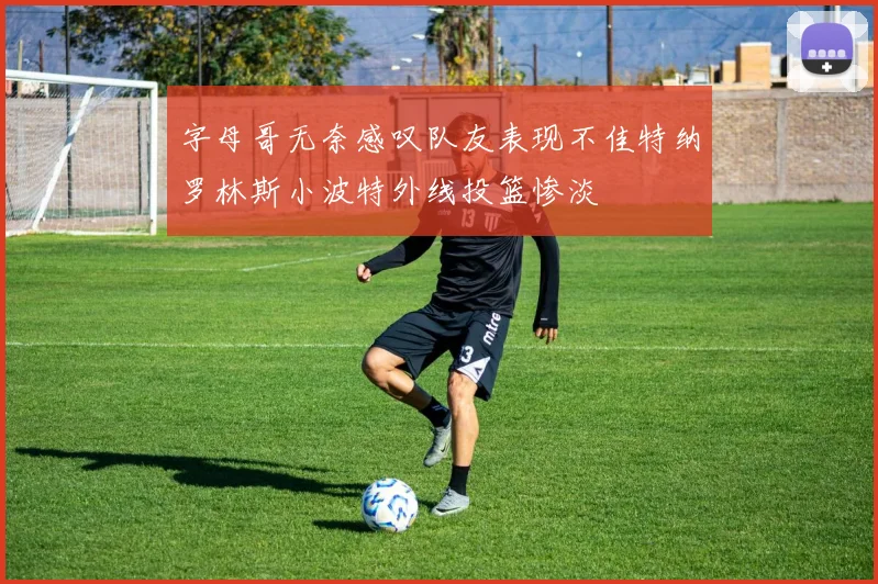 字母哥无奈感叹队友表现不佳特纳罗林斯小波特外线投篮惨淡