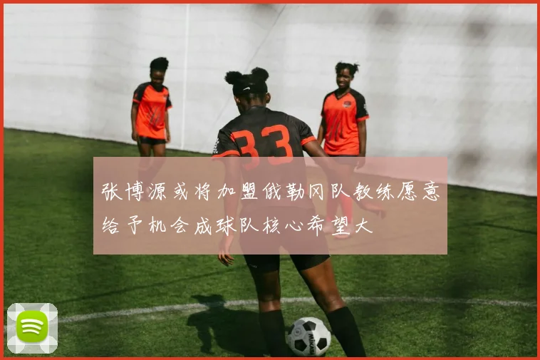 张博源或将加盟俄勒冈队教练愿意给予机会成球队核心希望大