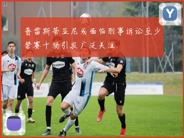 普雷斯蒂亚尼或面临刑事诉讼至少禁赛十场引发广泛关注