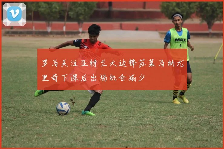 罗马关注亚特兰大边锋苏莱马纳尤里奇下课后出场机会减少