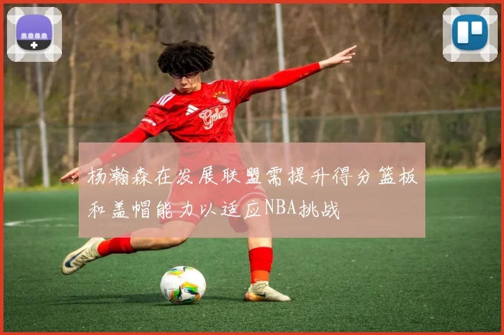 杨瀚森在发展联盟需提升得分篮板和盖帽能力以适应NBA挑战