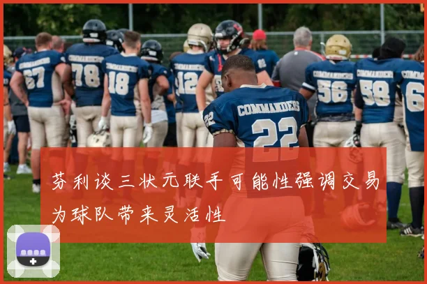 芬利谈三状元联手可能性强调交易为球队带来灵活性
