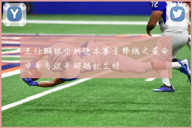 王仕鹏称伦纳德本赛季锋线之最命中率与效率超越杜兰特