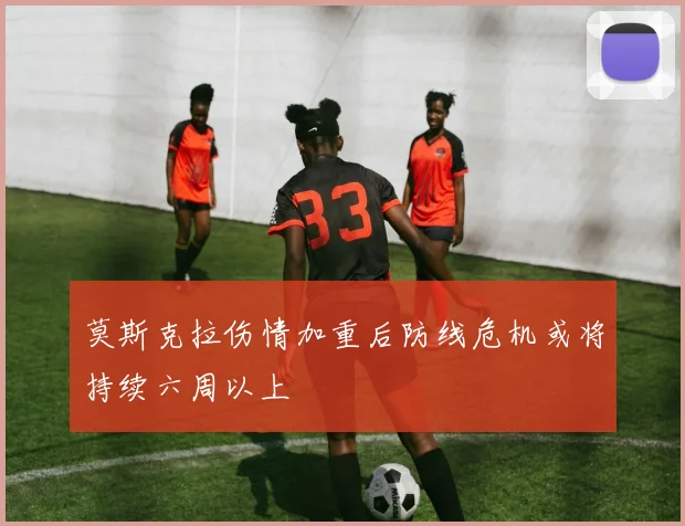 莫斯克拉伤情加重后防线危机或将持续六周以上