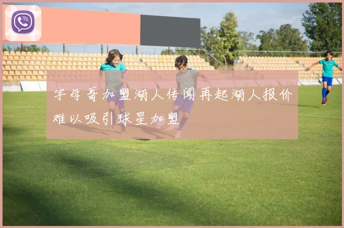 字母哥加盟湖人传闻再起湖人报价难以吸引球星加盟