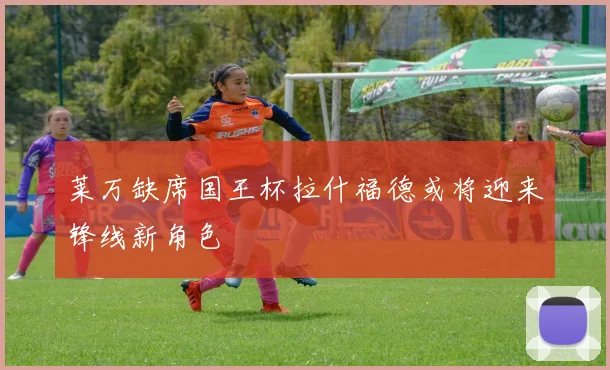 莱万缺席国王杯拉什福德或将迎来锋线新角色