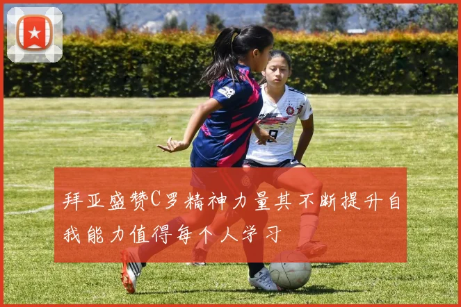 拜亚盛赞C罗精神力量其不断提升自我能力值得每个人学习