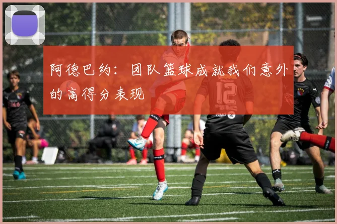 阿德巴约：团队篮球成就我们意外的高得分表现