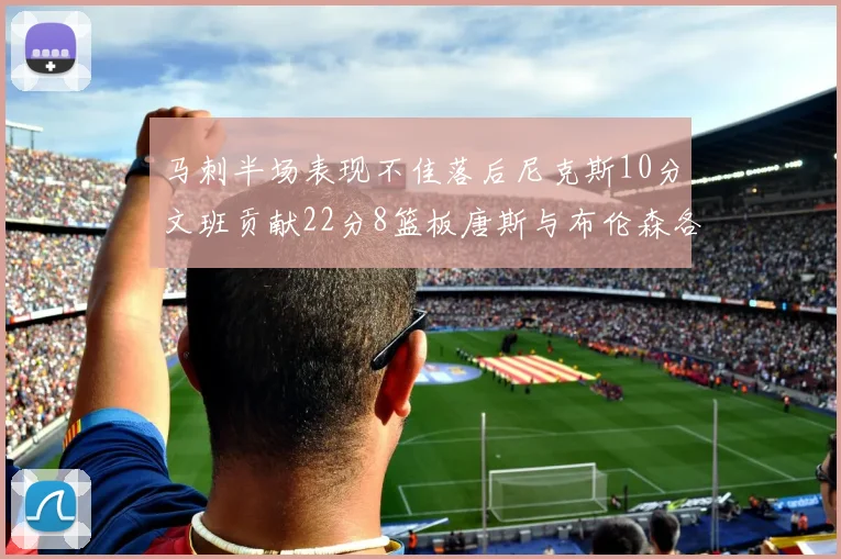 马刺半场表现不佳落后尼克斯10分文班贡献22分8篮板唐斯与布伦森各显神通