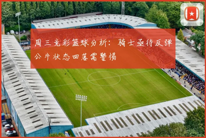 周三竞彩篮球分析：骑士亟待反弹公牛状态回落需警惕