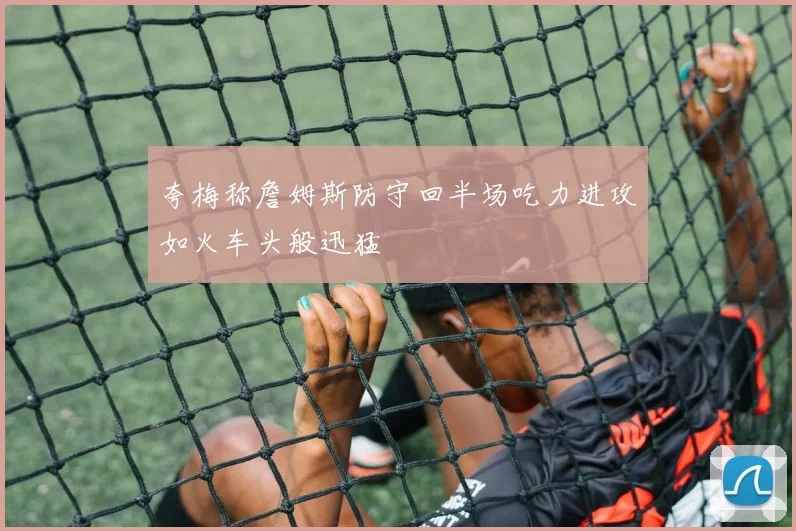 夸梅称詹姆斯防守回半场吃力进攻如火车头般迅猛