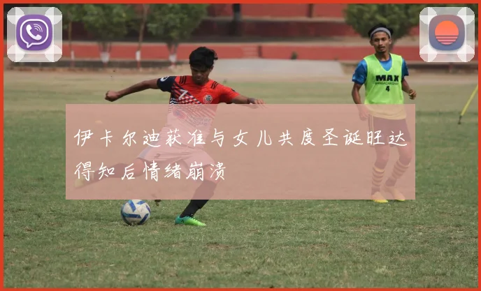 伊卡尔迪获准与女儿共度圣诞旺达得知后情绪崩溃