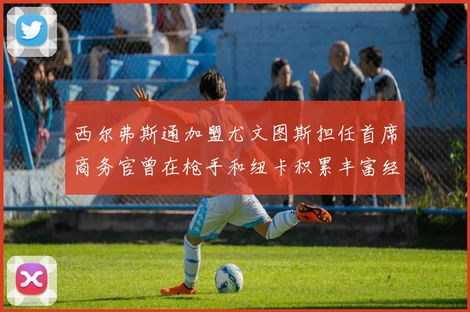 西尔弗斯通加盟尤文图斯担任首席商务官曾在枪手和纽卡积累丰富经验