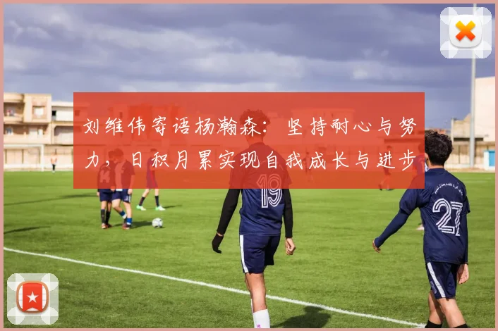 刘维伟寄语杨瀚森：坚持耐心与努力，日积月累实现自我成长与进步