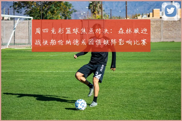 周四竞彩篮球焦点对决：森林狼迎战快船伦纳德或因伤缺阵影响比赛走势