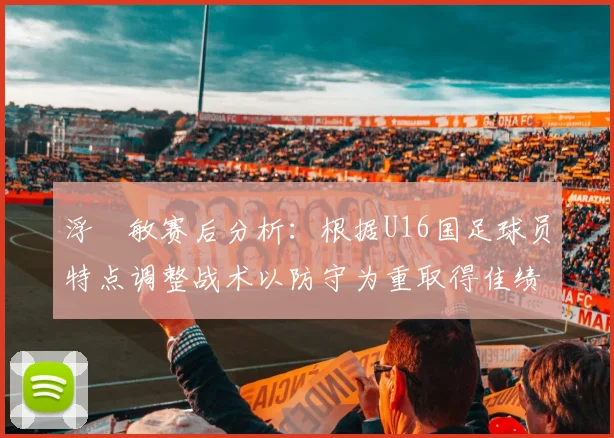 浮嶋敏赛后分析：根据U16国足球员特点调整战术以防守为重取得佳绩