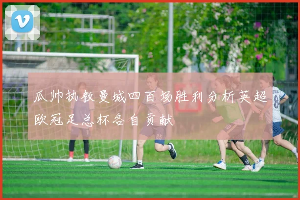 瓜帅执教曼城四百场胜利分析英超欧冠足总杯各自贡献