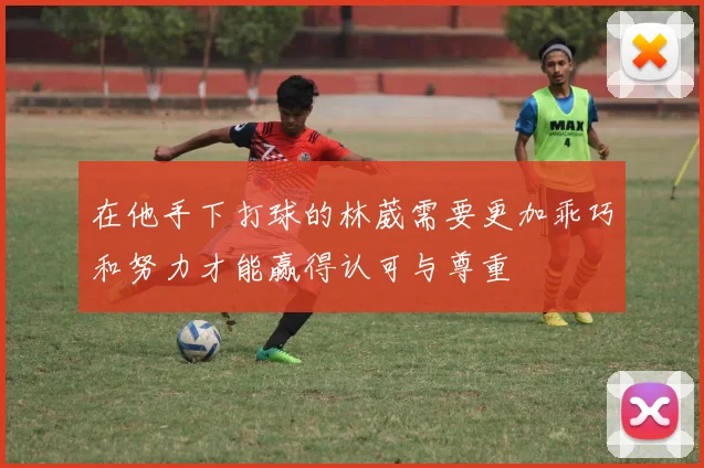 在他手下打球的林葳需要更加乖巧和努力才能赢得认可与尊重