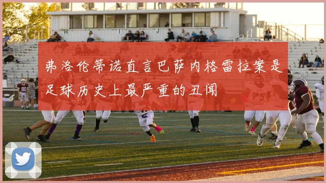弗洛伦蒂诺直言巴萨内格雷拉案是足球历史上最严重的丑闻